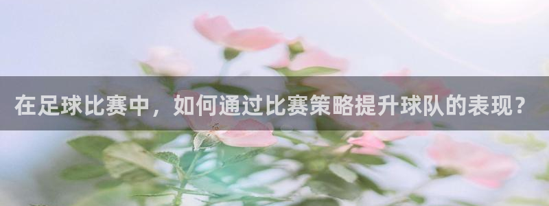 vsport体育在线官网：在足球比赛中，如何通过比赛策略提升球队的表现？
